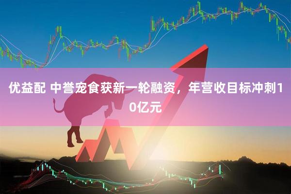 优益配 中誉宠食获新一轮融资，年营收目标冲刺10亿元