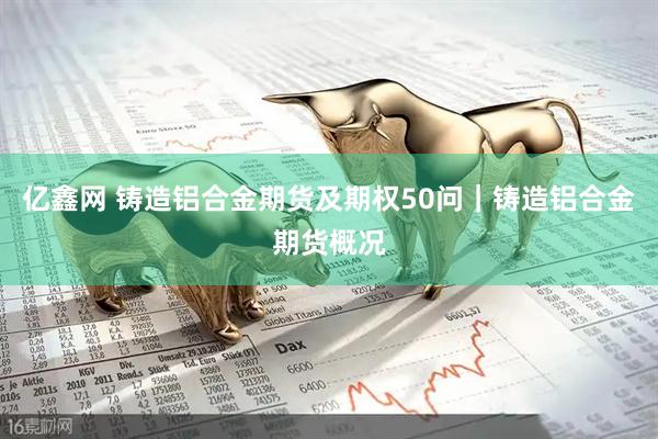 亿鑫网 铸造铝合金期货及期权50问｜铸造铝合金期货概况