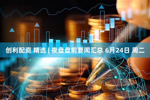 创利配资 精选 | 夜盘盘前要闻汇总 6月24日 周二
