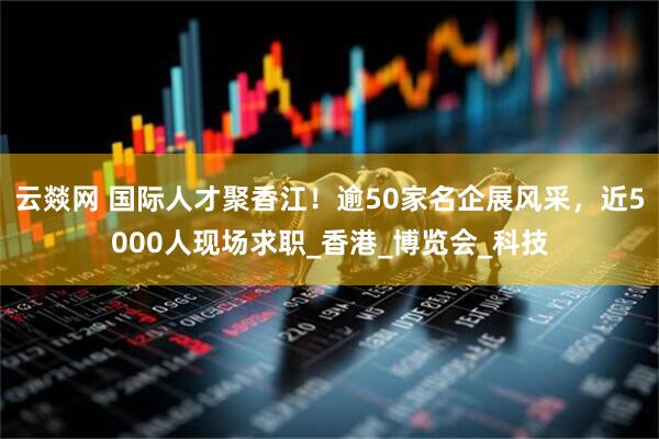 云燚网 国际人才聚香江！逾50家名企展风采，近5000人现场求职_香港_博览会_科技