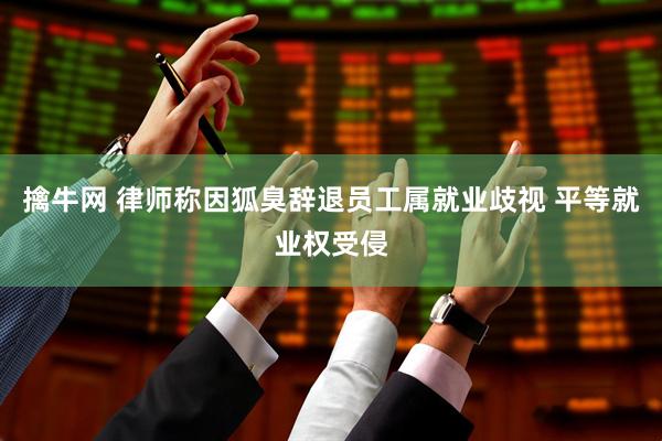 擒牛网 律师称因狐臭辞退员工属就业歧视 平等就业权受侵