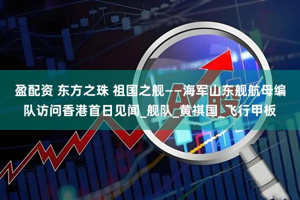 盈配资 东方之珠 祖国之舰——海军山东舰航母编队访问香港首日见闻_舰队_黄祺国_飞行甲板