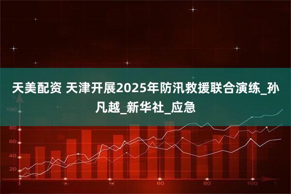 天美配资 天津开展2025年防汛救援联合演练_孙凡越_新华社_应急