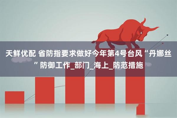 天鲜优配 省防指要求做好今年第4号台风“丹娜丝”防御工作_部门_海上_防范措施
