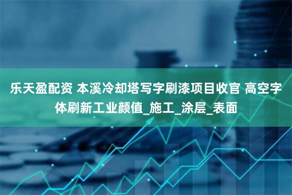 乐天盈配资 本溪冷却塔写字刷漆项目收官 高空字体刷新工业颜值_施工_涂层_表面