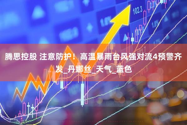 腾思控股 注意防护！高温暴雨台风强对流4预警齐发_丹娜丝_天气_蓝色