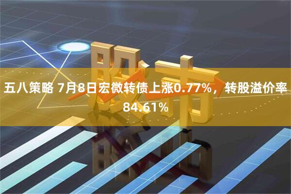 五八策略 7月8日宏微转债上涨0.77%，转股溢价率84.61%