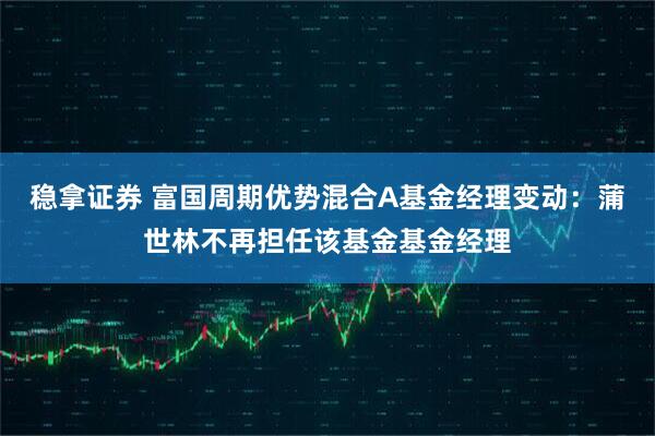 稳拿证券 富国周期优势混合A基金经理变动：蒲世林不再担任该基金基金经理