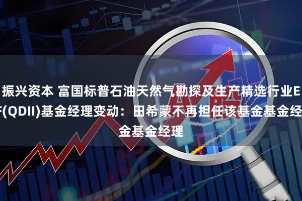 振兴资本 富国标普石油天然气勘探及生产精选行业ETF(QDII)基金经理变动：田希蒙不再担任该基金基金经理