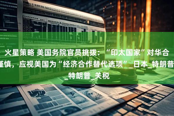 火星策略 美国务院官员挑拨：“印太国家”对华合作要谨慎，应视美国为“经济合作替代选项”_日本_特朗普_关税