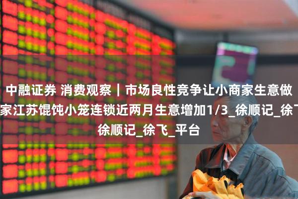 中融证券 消费观察｜市场良性竞争让小商家生意做大，这家江苏馄饨小笼连锁近两月生意增加1/3_徐顺记_徐飞_平台