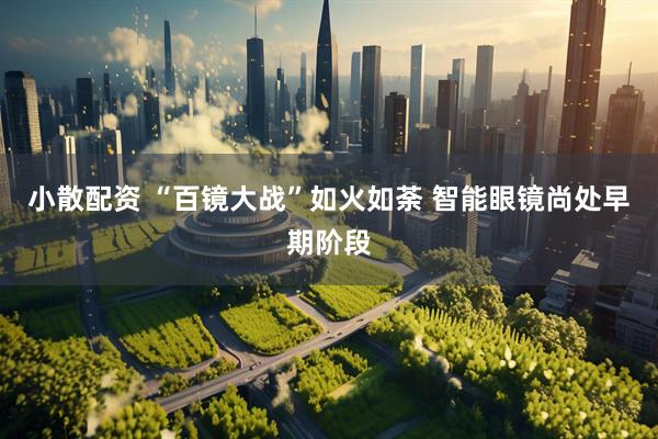 小散配资 “百镜大战”如火如荼 智能眼镜尚处早期阶段