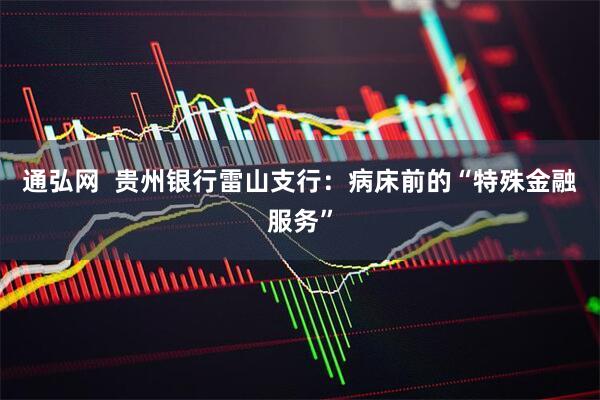 通弘网  贵州银行雷山支行：病床前的“特殊金融服务”