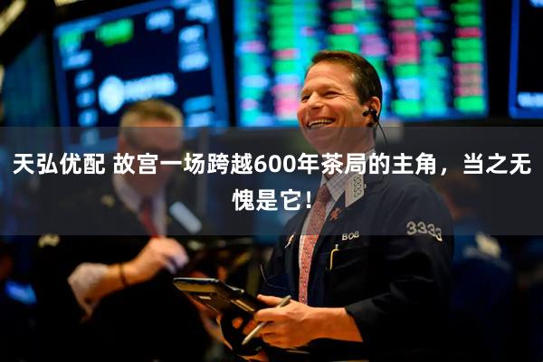 天弘优配 故宫一场跨越600年茶局的主角，当之无愧是它！