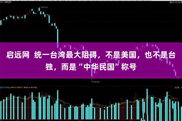 启远网 统一台湾最大阻碍,不是美国,也不是台独,而是“中华民国”称号