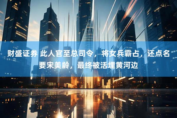 财盛证券 此人官至总司令,将女兵霸占,还点名要宋美龄,最终被活埋黄河边