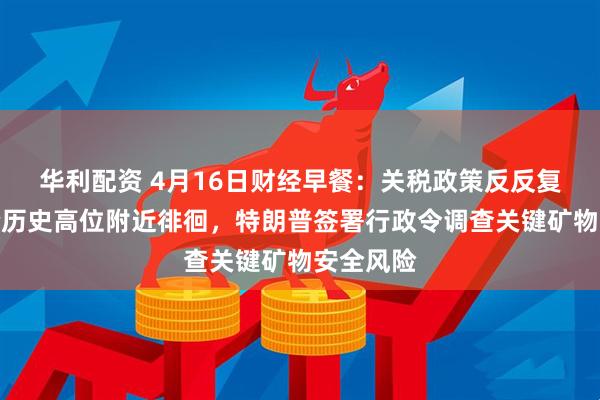 华利配资 4月16日财经早餐：关税政策反反复复，金价历史高位附近徘徊，特朗普签署行政令调查关键矿物安全风险