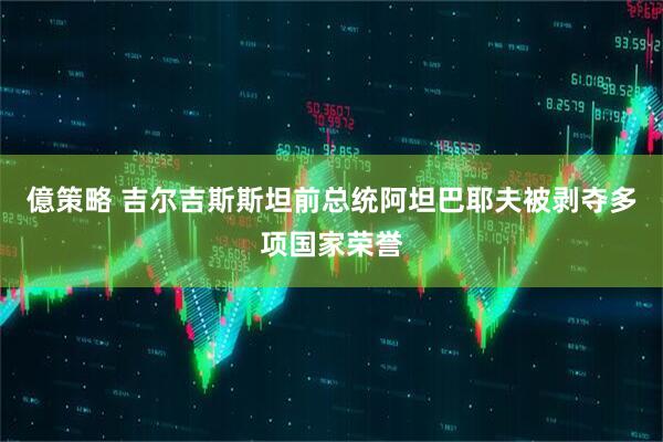 億策略 吉尔吉斯斯坦前总统阿坦巴耶夫被剥夺多项国家荣誉