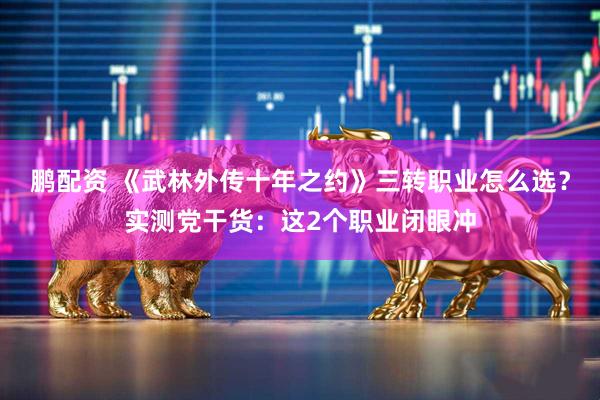 鹏配资 《武林外传十年之约》三转职业怎么选？实测党干货：这2个职业闭眼冲