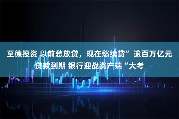 至德投资 以前愁放贷,现在愁续贷” 逾百万亿元贷款到期 银行迎战资产端“大考